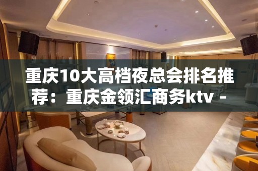 重庆10大高档夜总会排名推荐：重庆金领汇商务ktv – 重庆南岸KTV排名大全