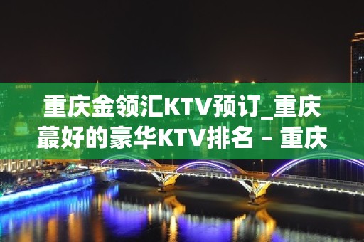 重庆金领汇KTV预订_重庆蕞好的豪华KTV排名 – 重庆南岸KTV排名大全