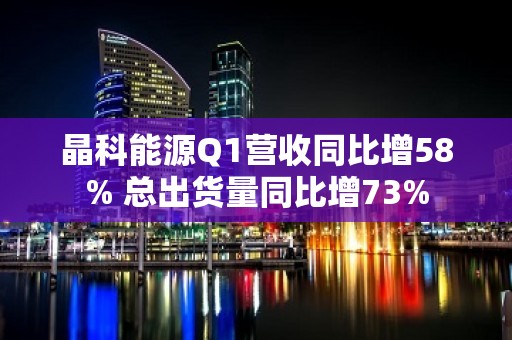 晶科能源Q1营收同比增58% 总出货量同比增73%