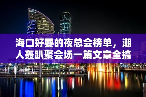 海口好耍的夜总会榜单，潮人轰趴聚会场一篇文章全搞定