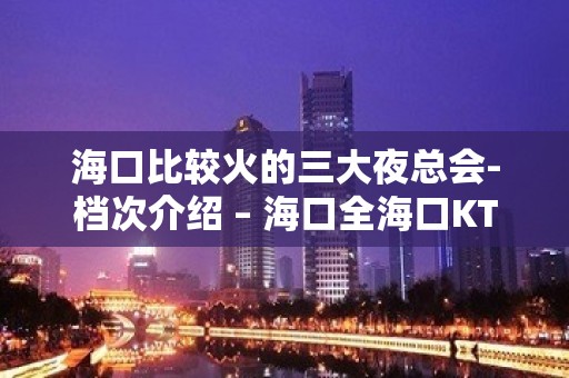 海口比较火的三大夜总会-档次介绍 – 海口全海口KTV排名大全