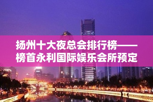 扬州十大夜总会排行榜——榜首永利国际娱乐会所预定