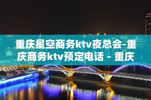 重庆星空商务ktv夜总会-重庆商务ktv预定电话 – 重庆万州KTV排名大全