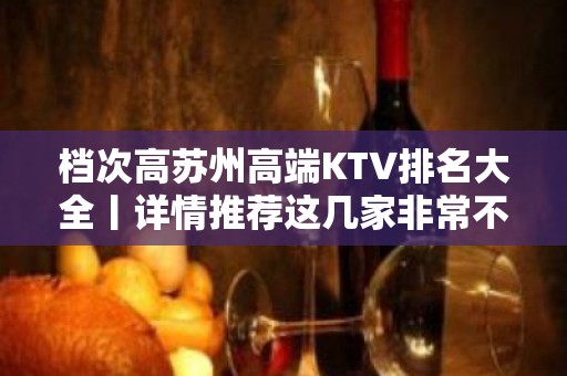 档次高苏州高端KTV排名大全丨详情推荐这几家非常不错的