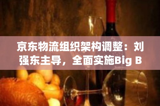 京东物流组织架构调整：刘强东主导，全面实施Big Boss机制