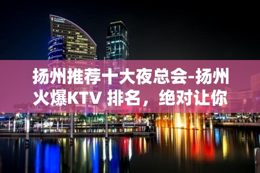 扬州推荐十大夜总会-扬州火爆KTV 排名，绝对让你满意！