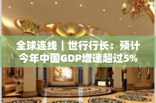 全球连线｜世行行长：预计今年中国GDP增速超过5%