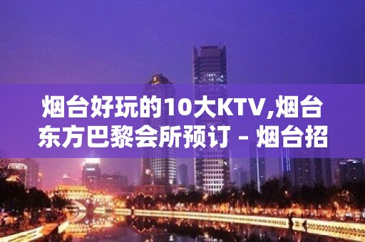 烟台好玩的10大KTV,烟台东方巴黎会所预订 – 烟台招远KTV排名大全