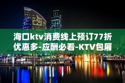 海口ktv消费线上预订77折优惠多-应酬必看-KTV包厢预订