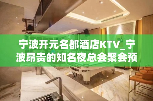 宁波开元名都酒店KTV_宁波昂贵的知名夜总会聚会预订会所