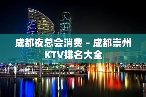 成都夜总会消费 – 成都崇州KTV排名大全