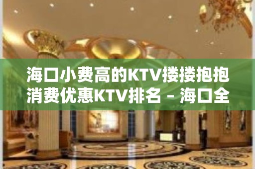 海口小费高的KTV搂搂抱抱消费优惠KTV排名 – 海口全海口KTV排名大全