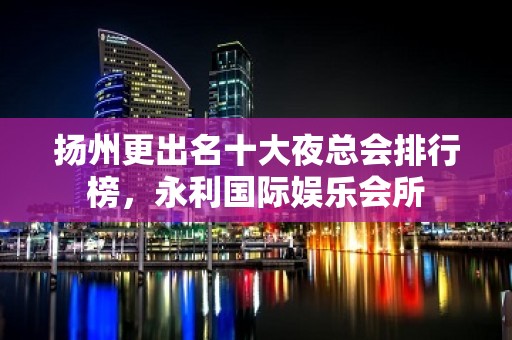 扬州更出名十大夜总会排行榜，永利国际娱乐会所