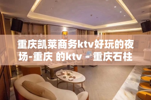 重庆凯莱商务ktv好玩的夜场-重庆 的ktv – 重庆石柱KTV排名大全