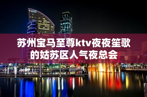 苏州宝马至尊ktv夜夜笙歌的姑苏区人气夜总会