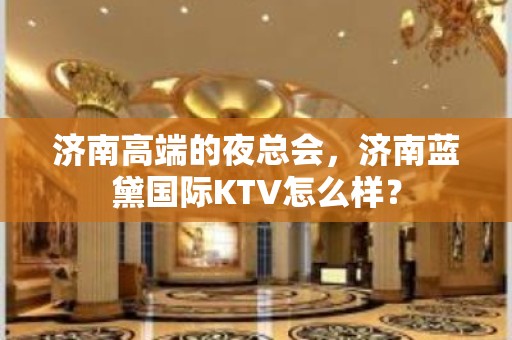 济南高端的夜总会，济南蓝黛国际KTV怎么样？