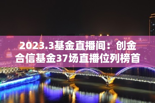 2023.3基金直播间：创金合信基金37场直播位列榜首，前海开源、富国、嘉实基金开播次数减少