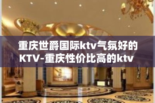 重庆世爵国际ktv气氛好的KTV-重庆性价比高的ktv – 重庆黔江KTV排名大全