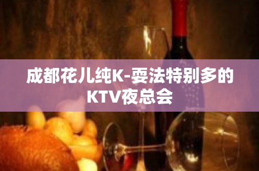 成都花儿纯K-耍法特别多的KTV夜总会