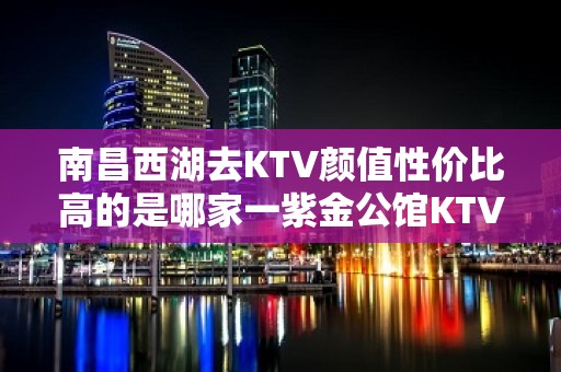 南昌西湖去KTV颜值性价比高的是哪家一紫金公馆KTV