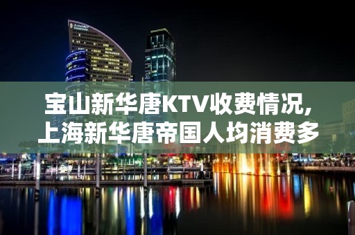 宝山新华唐KTV收费情况,上海新华唐帝国人均消费多少的？