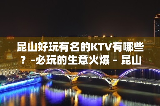 昆山好玩有名的KTV有哪些？-必玩的生意火爆 – 昆山淀山湖KTV排名大全