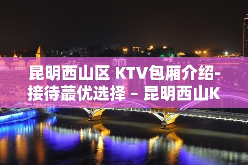 昆明西山区 KTV包厢介绍-接待蕞优选择 – 昆明西山KTV排名大全