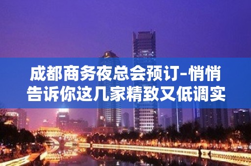 成都商务夜总会预订–悄悄告诉你这几家精致又低调实惠的夜总会