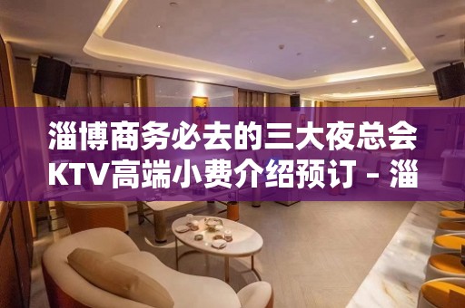 淄博商务必去的三大夜总会KTV高端小费介绍预订 – 淄博张店KTV排名大全