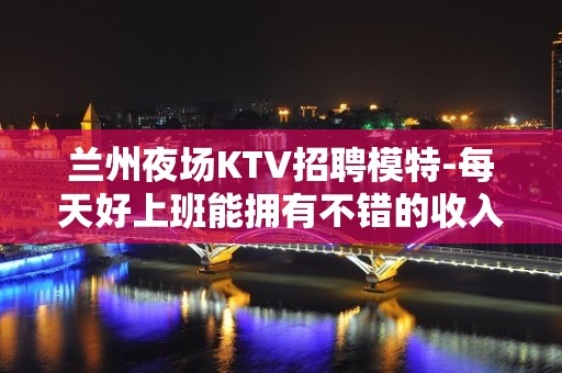 兰州夜场KTV招聘模特-每天好上班能拥有不错的收入