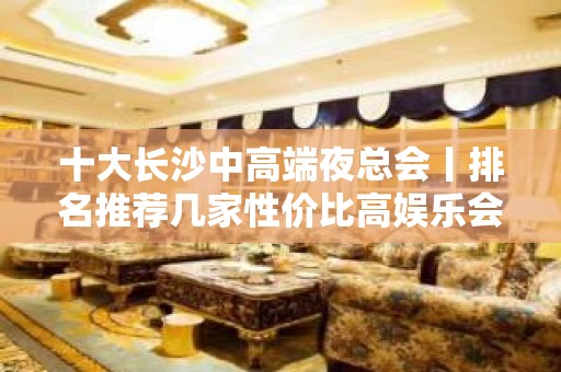 十大长沙中高端夜总会丨排名推荐几家性价比高娱乐会所