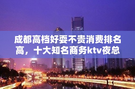 成都高档好耍不贵消费排名高，十大知名商务ktv夜总会