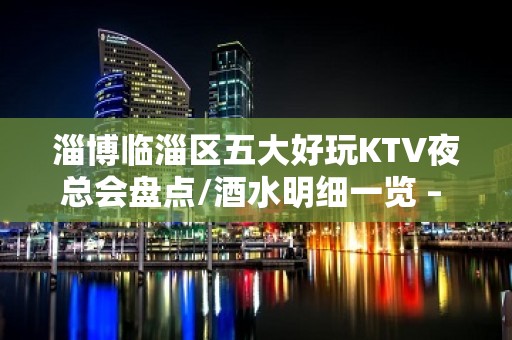 淄博临淄区五大好玩KTV夜总会盘点/酒水明细一览 – 淄博临淄KTV排名大全