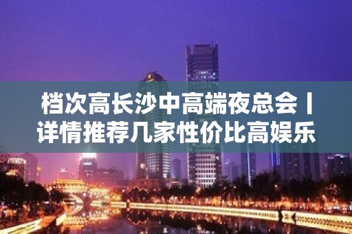 档次高长沙中高端夜总会丨详情推荐几家性价比高娱乐会所