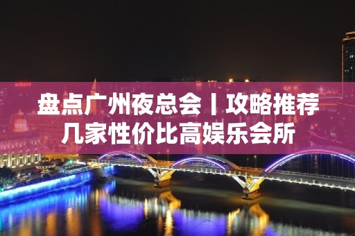 盘点广州夜总会丨攻略推荐几家性价比高娱乐会所