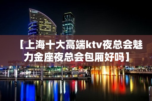 ［上海十大高端ktv夜总会魅力金座夜总会包厢好吗］