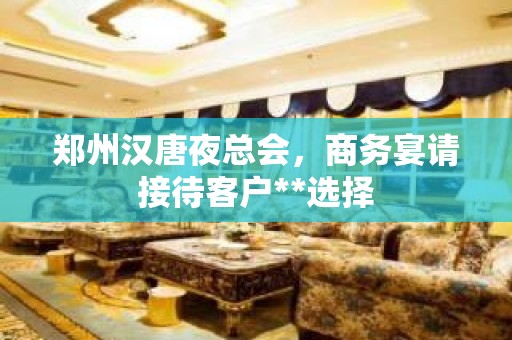 郑州汉唐夜总会，商务宴请接待客户**选择