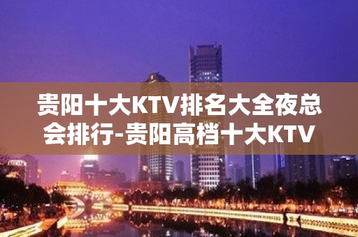 贵阳十大KTV排名大全夜总会排行-贵阳高档十大KTV排名大全预订