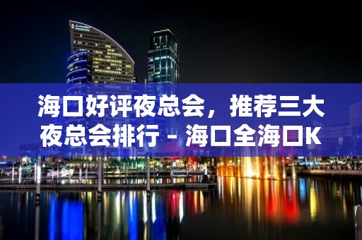 海口好评夜总会，推荐三大夜总会排行 – 海口全海口KTV排名大全