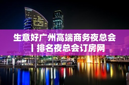 生意好广州高端商务夜总会丨排名夜总会订房网