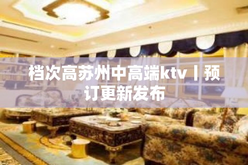 档次高苏州中高端ktv丨预订更新发布