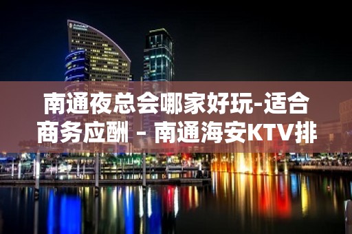 南通夜总会哪家好玩-适合商务应酬 – 南通海安KTV排名大全