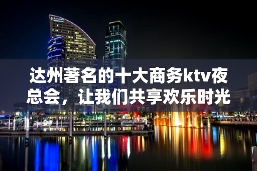 达州著名的十大商务ktv夜总会，让我们共享欢乐时光！