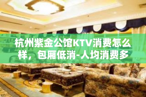 杭州紫金公馆KTV消费怎么样，包厢低消-人均消费多少。