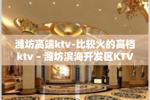 潍坊高端ktv-比较火的高档ktv – 潍坊滨海开发区KTV排名大全