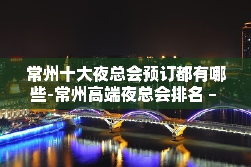 常州十大夜总会预订都有哪些-常州高端夜总会排名 – 常州武进KTV排名大全