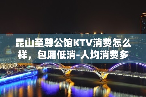 昆山至尊公馆KTV消费怎么样，包厢低消-人均消费多少。