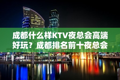 成都什么样KTV夜总会高端好玩？成都排名前十夜总会值得推荐