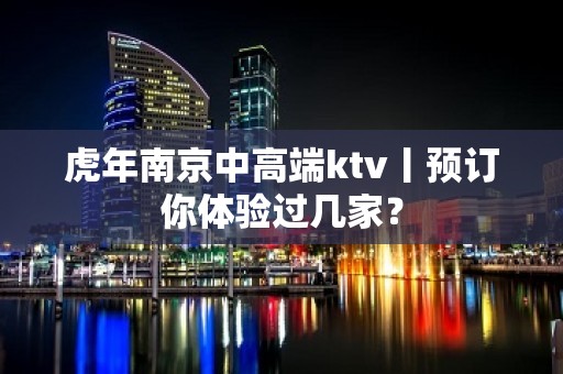 虎年﻿南京中高端ktv丨预订你体验过几家？