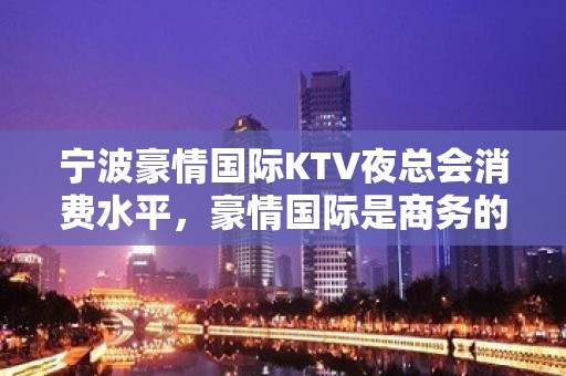 宁波豪情国际KTV夜总会消费水平，豪情国际是商务的吗。